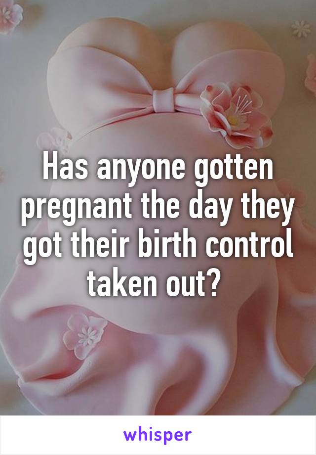 Has anyone gotten pregnant the day they got their birth control taken out? 