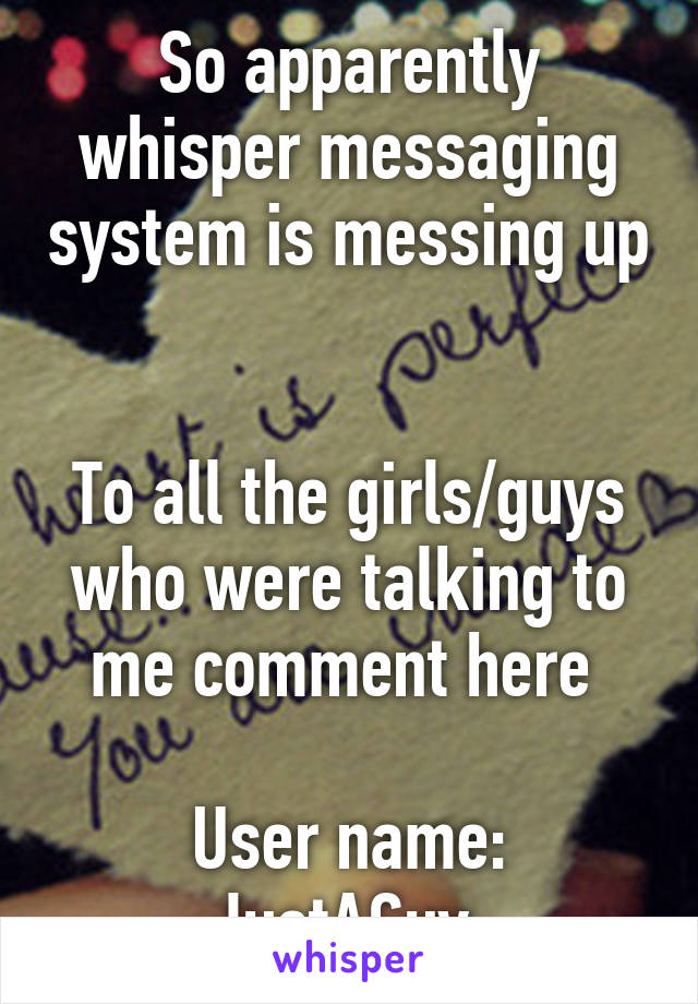 So apparently whisper messaging system is messing up 
 
To all the girls/guys who were talking to me comment here 
 
User name: JustAGuy 