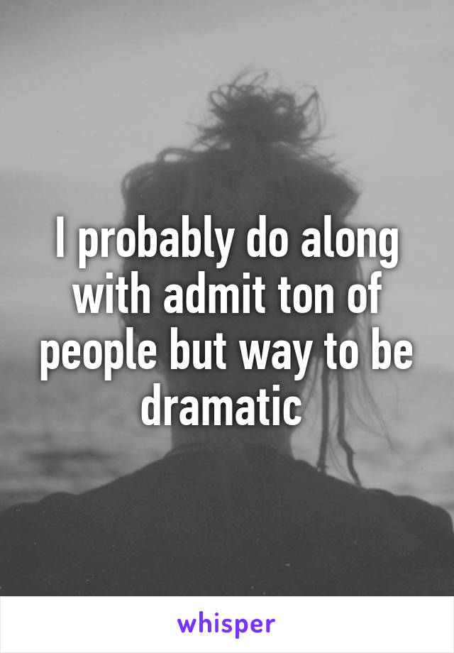 I probably do along with admit ton of people but way to be dramatic 