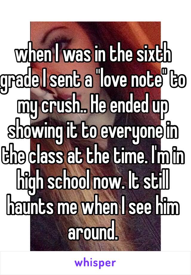 when I was in the sixth grade I sent a "love note" to my crush.. He ended up showing it to everyone in the class at the time. I'm in high school now. It still haunts me when I see him around. 