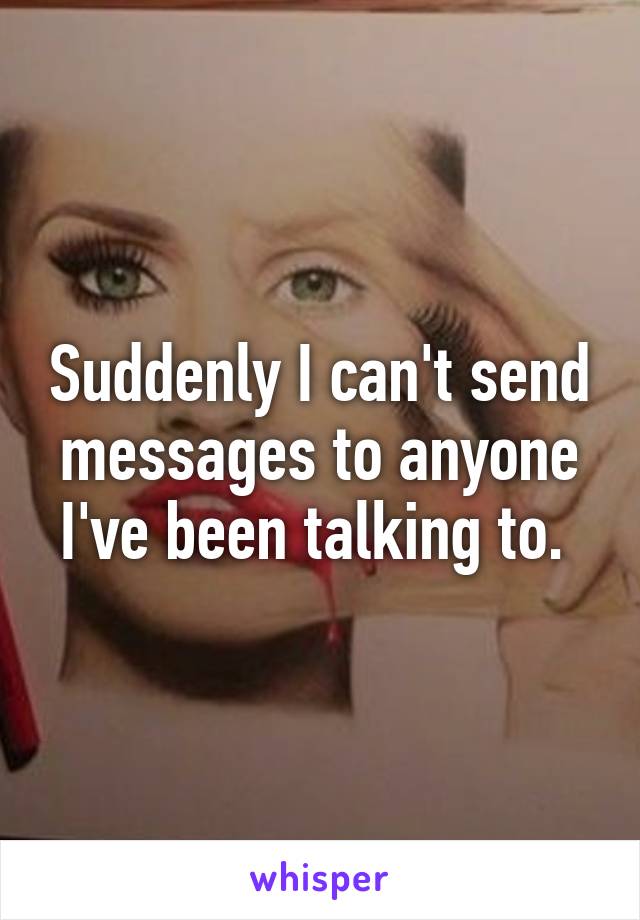 Suddenly I can't send messages to anyone I've been talking to. 