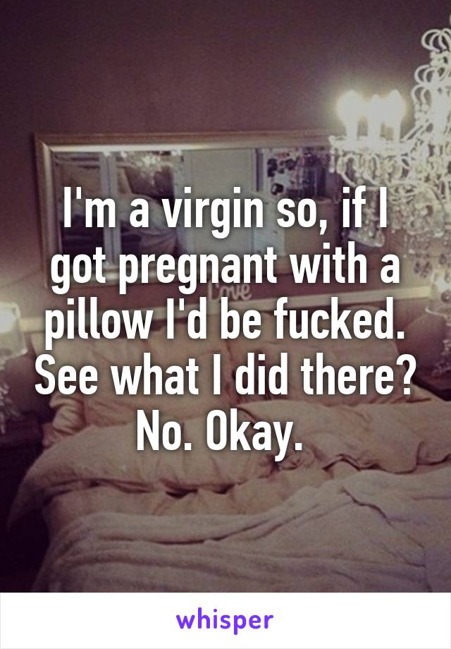 I'm a virgin so, if I got pregnant with a pillow I'd be fucked. See what I did there? No. Okay. 