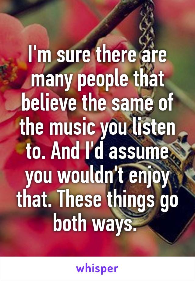 I'm sure there are many people that believe the same of the music you listen to. And I'd assume you wouldn't enjoy that. These things go both ways. 