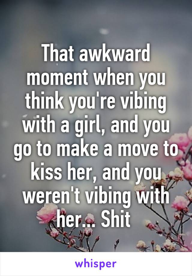 That awkward moment when you think you're vibing with a girl, and you go to make a move to kiss her, and you weren't vibing with her... Shit 