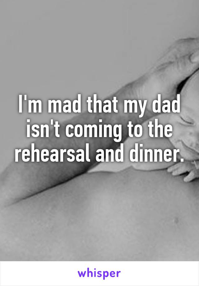 I'm mad that my dad isn't coming to the rehearsal and dinner. 