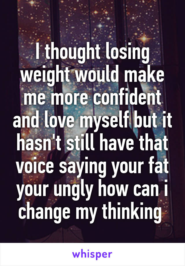 I thought losing weight would make me more confident and love myself but it hasn't still have that voice saying your fat your ungly how can i change my thinking 