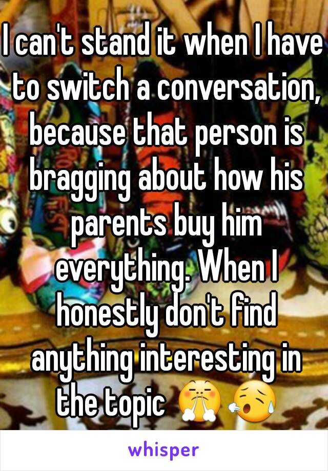 I can't stand it when I have to switch a conversation, because that person is bragging about how his parents buy him everything. When I honestly don't find anything interesting in the topic 😤😥