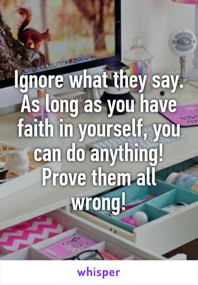 Ignore what they say. As long as you have faith in yourself, you can do anything! Prove them all wrong!