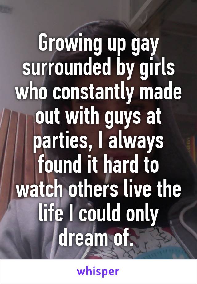 Growing up gay surrounded by girls who constantly made out with guys at parties, I always found it hard to watch others live the life I could only dream of. 