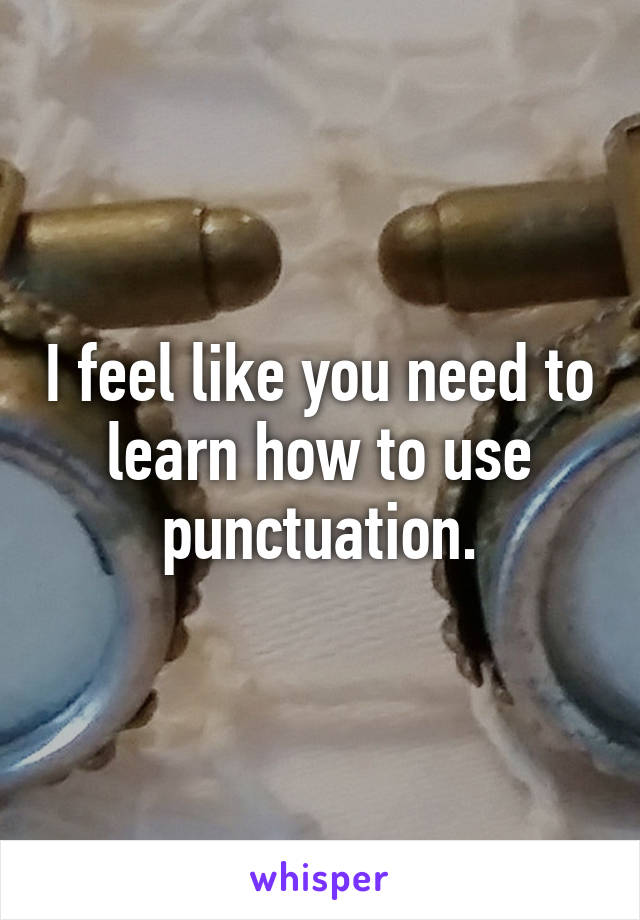 I feel like you need to learn how to use punctuation.