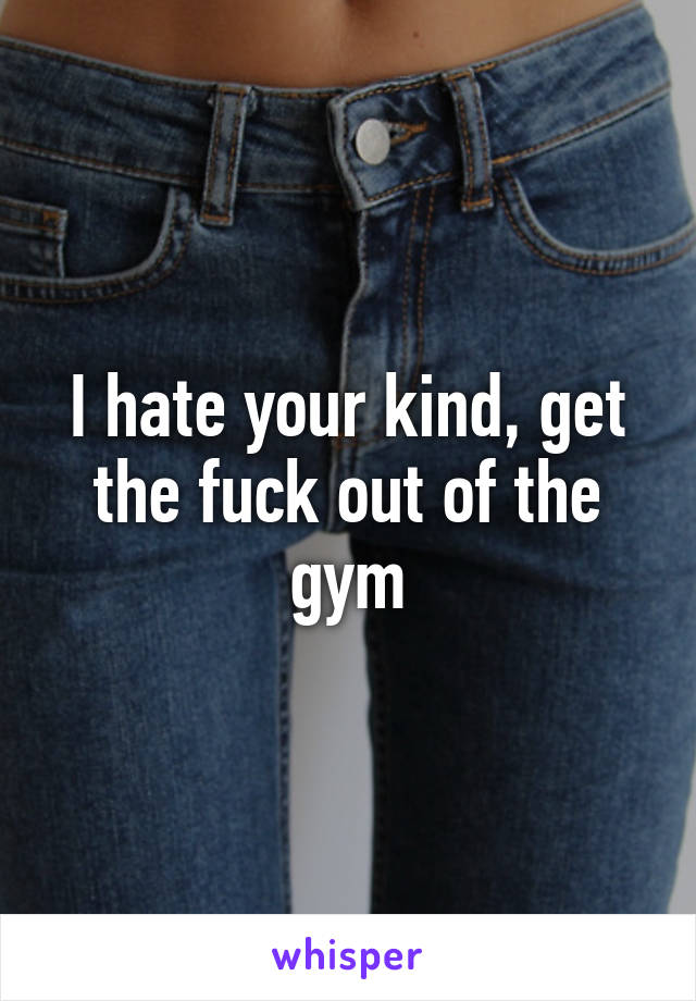 I hate your kind, get the fuck out of the gym