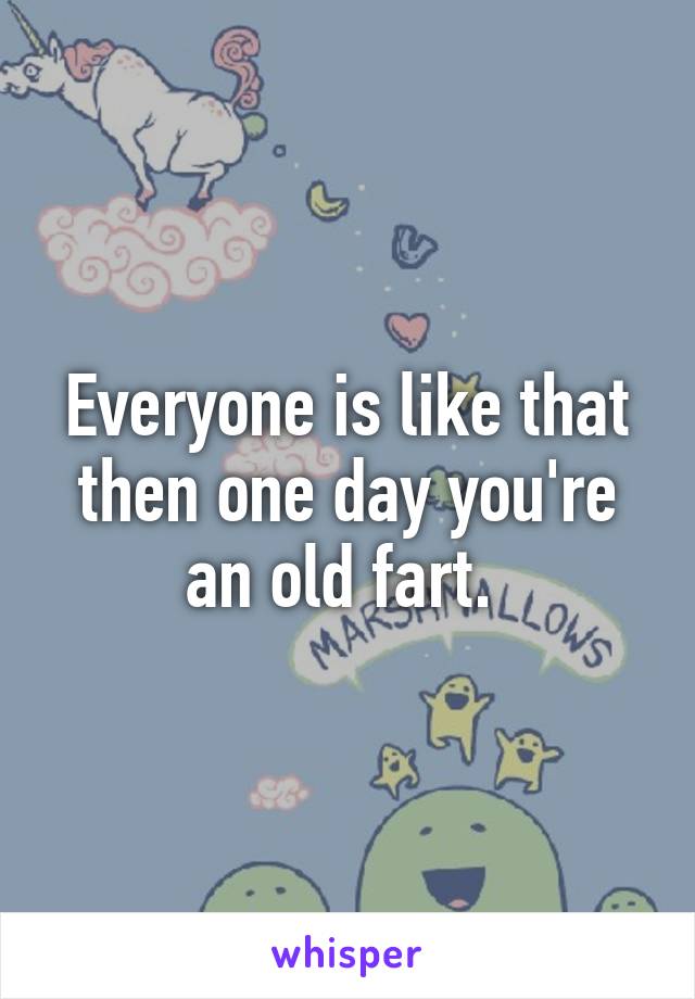 Everyone is like that then one day you're an old fart. 