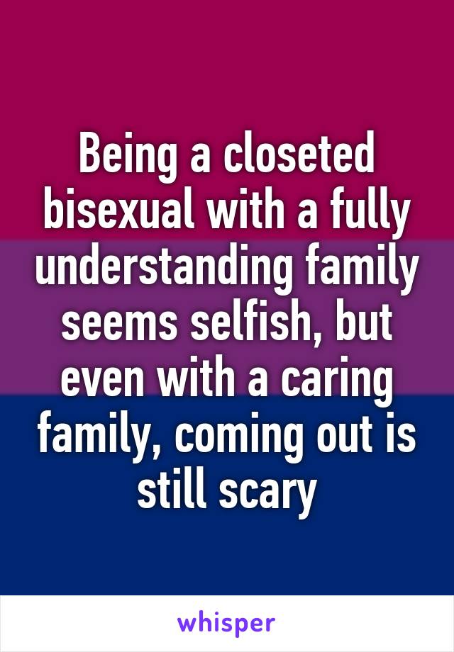 Being a closeted bisexual with a fully understanding family seems selfish, but even with a caring family, coming out is still scary