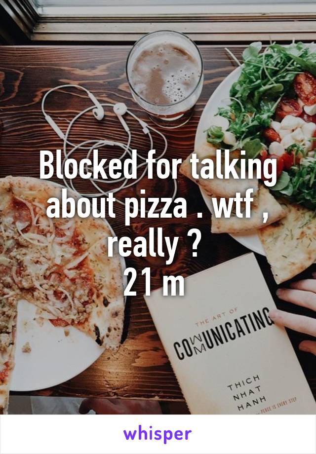 Blocked for talking about pizza . wtf , really ? 
21 m 