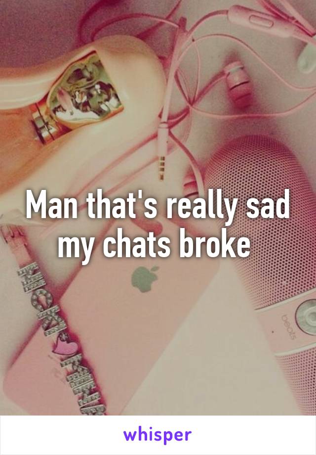 Man that's really sad my chats broke 