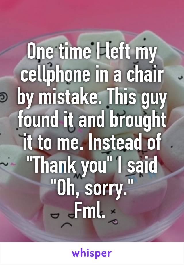 One time I left my cellphone in a chair by mistake. This guy found it and brought it to me. Instead of "Thank you" I said "Oh, sorry."
Fml. 