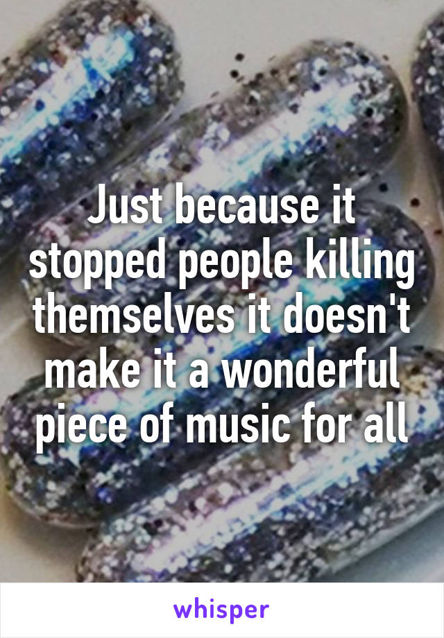 Just because it stopped people killing themselves it doesn't make it a wonderful piece of music for all