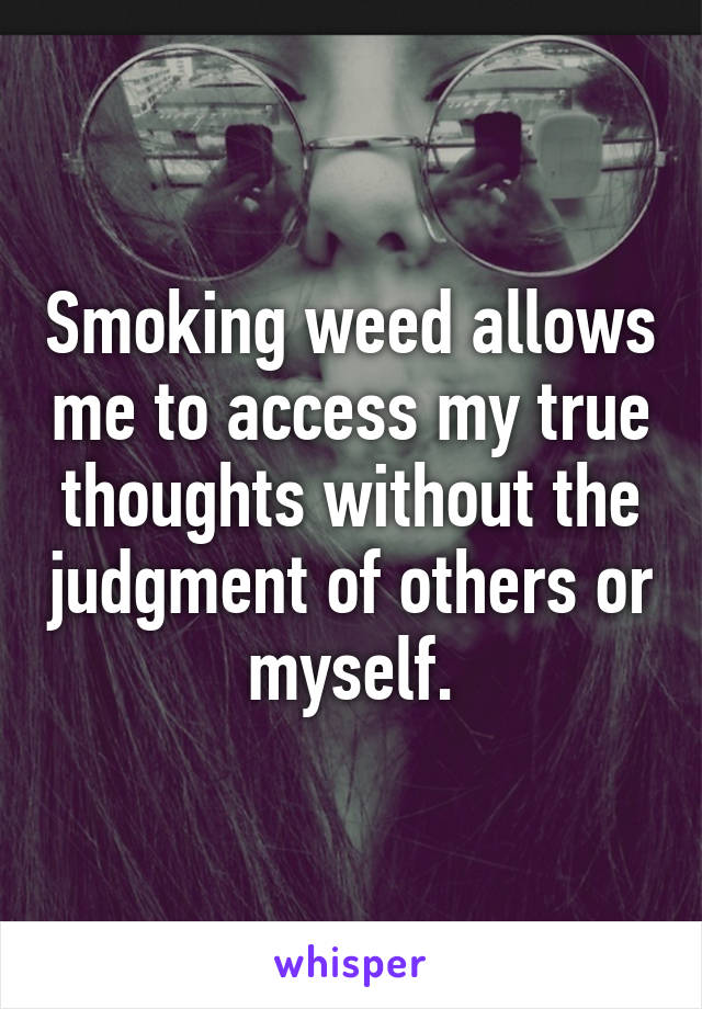 Smoking weed allows me to access my true thoughts without the judgment of others or myself.