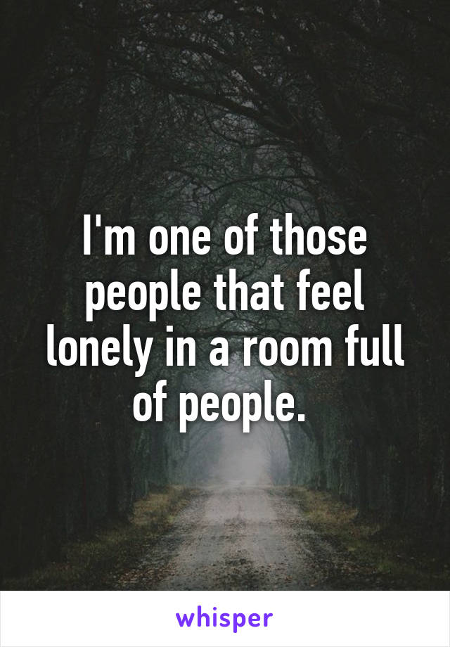 I'm one of those people that feel lonely in a room full of people. 