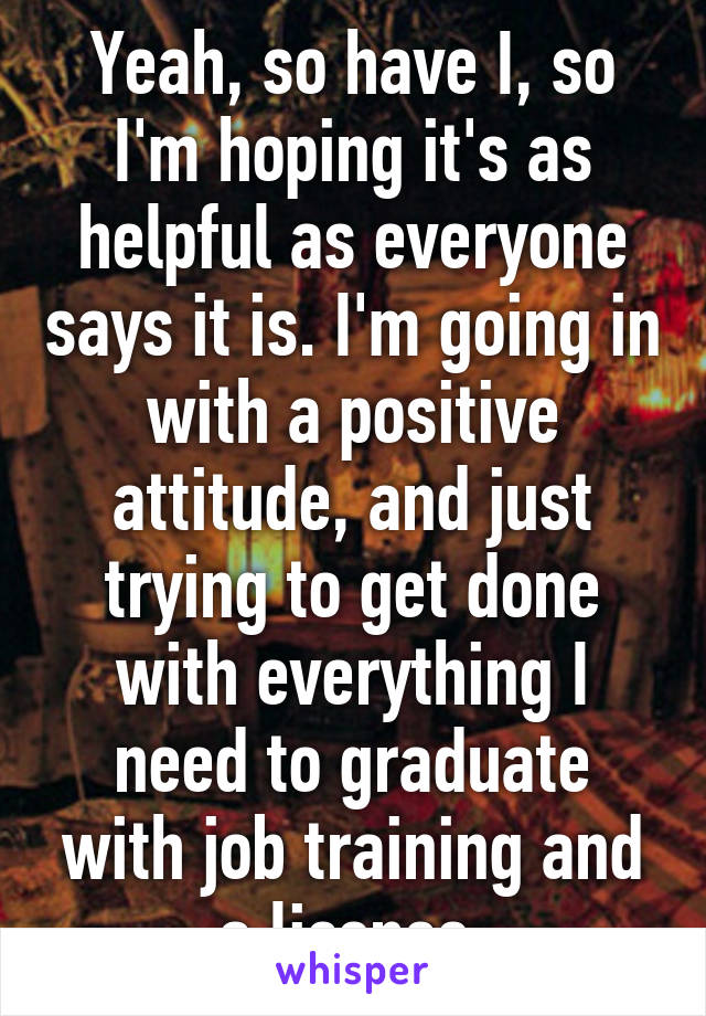 Yeah, so have I, so I'm hoping it's as helpful as everyone says it is. I'm going in with a positive attitude, and just trying to get done with everything I need to graduate with job training and a license.