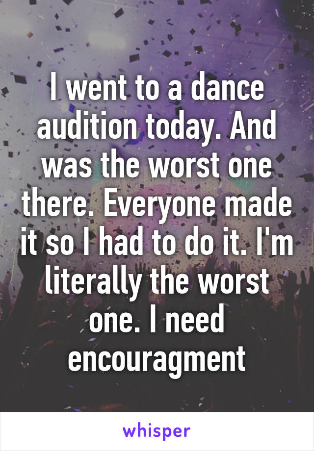 I went to a dance audition today. And was the worst one there. Everyone made it so I had to do it. I'm literally the worst one. I need encouragment