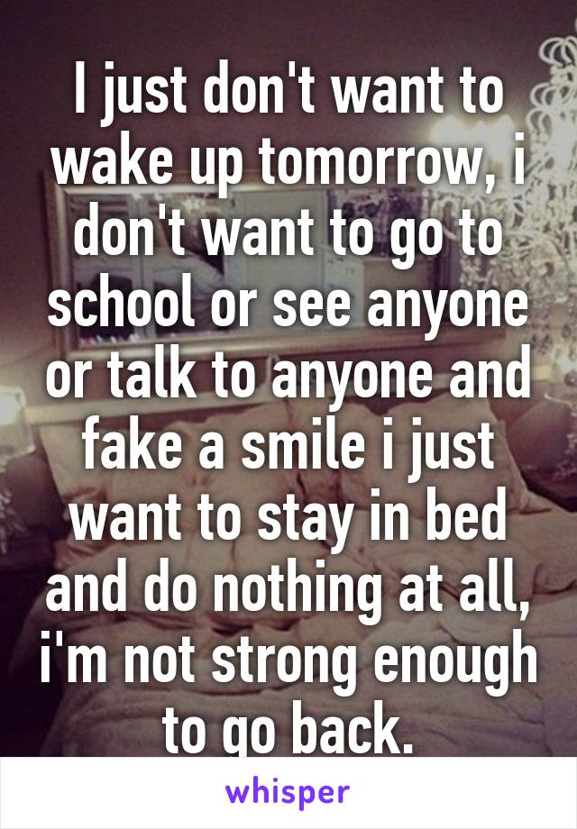 I just don't want to wake up tomorrow, i don't want to go to school or see anyone or talk to anyone and fake a smile i just want to stay in bed and do nothing at all, i'm not strong enough to go back.