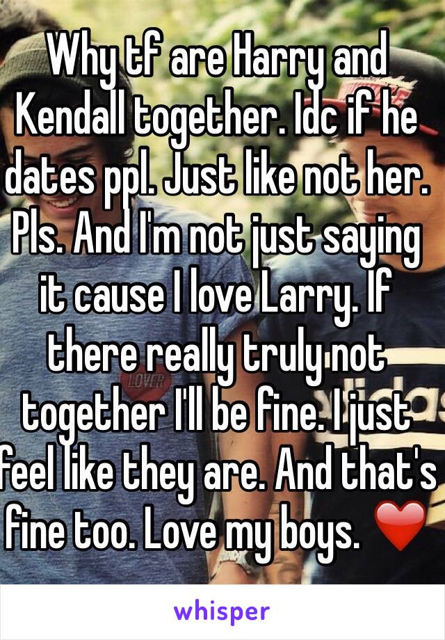 Why tf are Harry and Kendall together. Idc if he dates ppl. Just like not her. Pls. And I'm not just saying it cause I love Larry. If there really truly not together I'll be fine. I just feel like they are. And that's fine too. Love my boys. ❤️