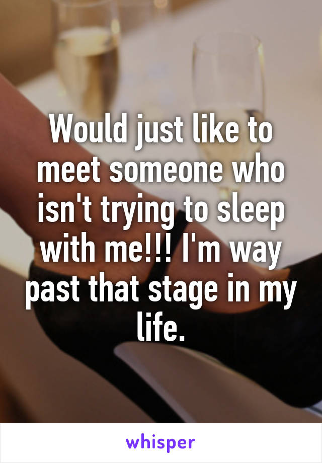 Would just like to meet someone who isn't trying to sleep with me!!! I'm way past that stage in my life.