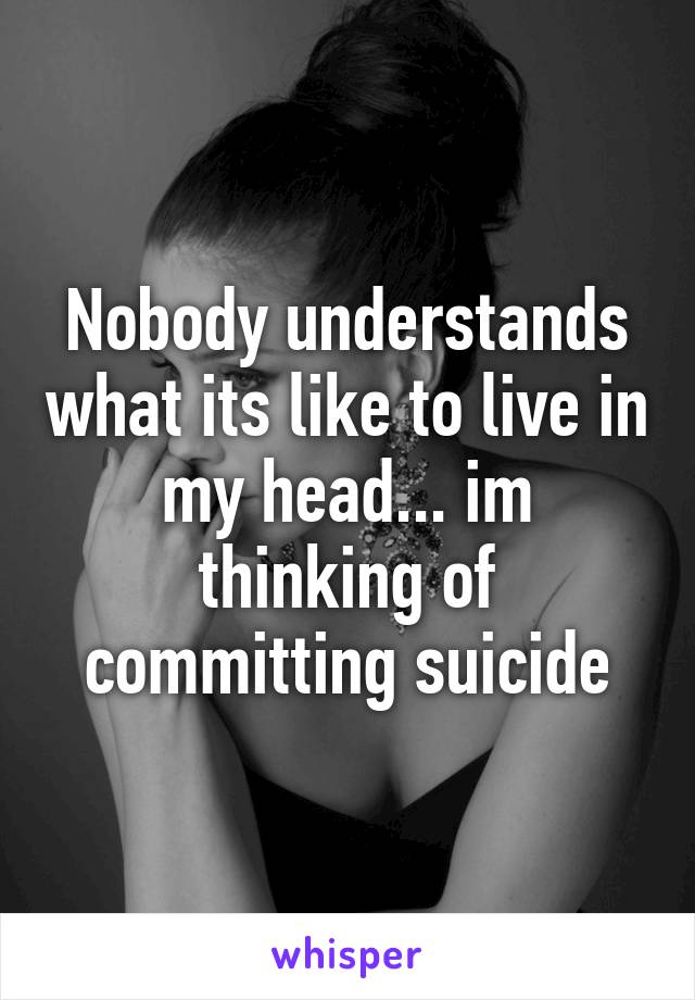 Nobody understands what its like to live in my head... im thinking of committing suicide