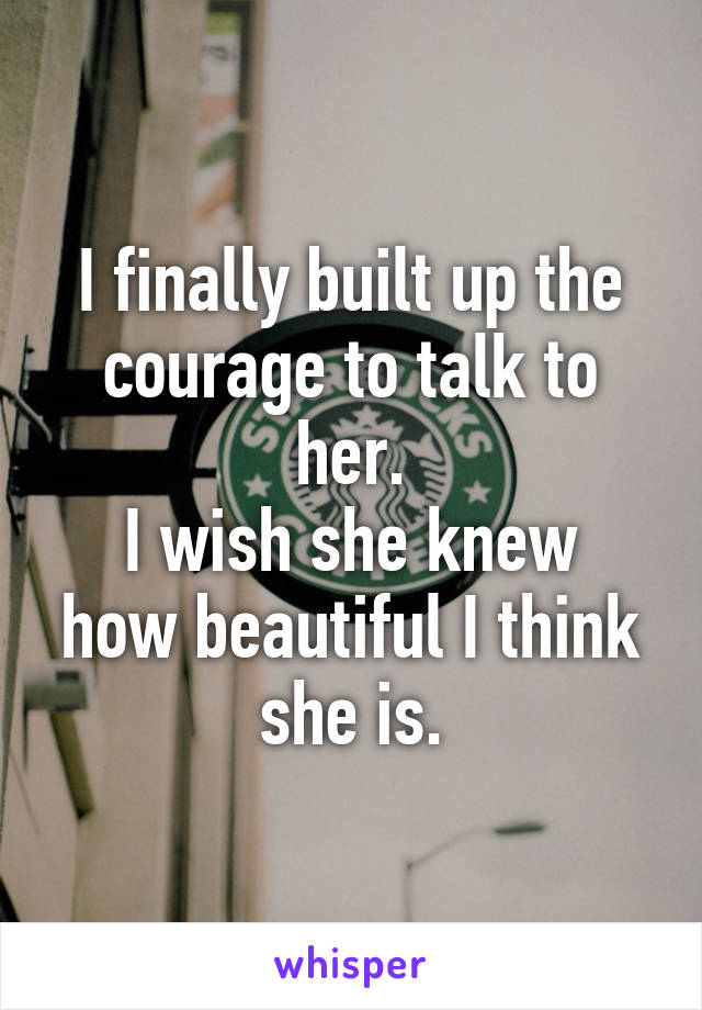 I finally built up the courage to talk to her.
I wish she knew how beautiful I think she is.