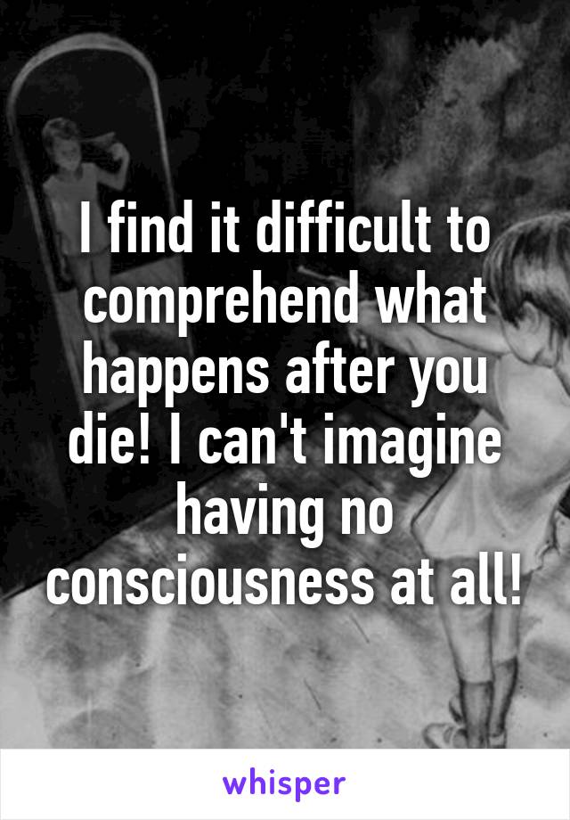 I find it difficult to comprehend what happens after you die! I can't imagine having no consciousness at all!