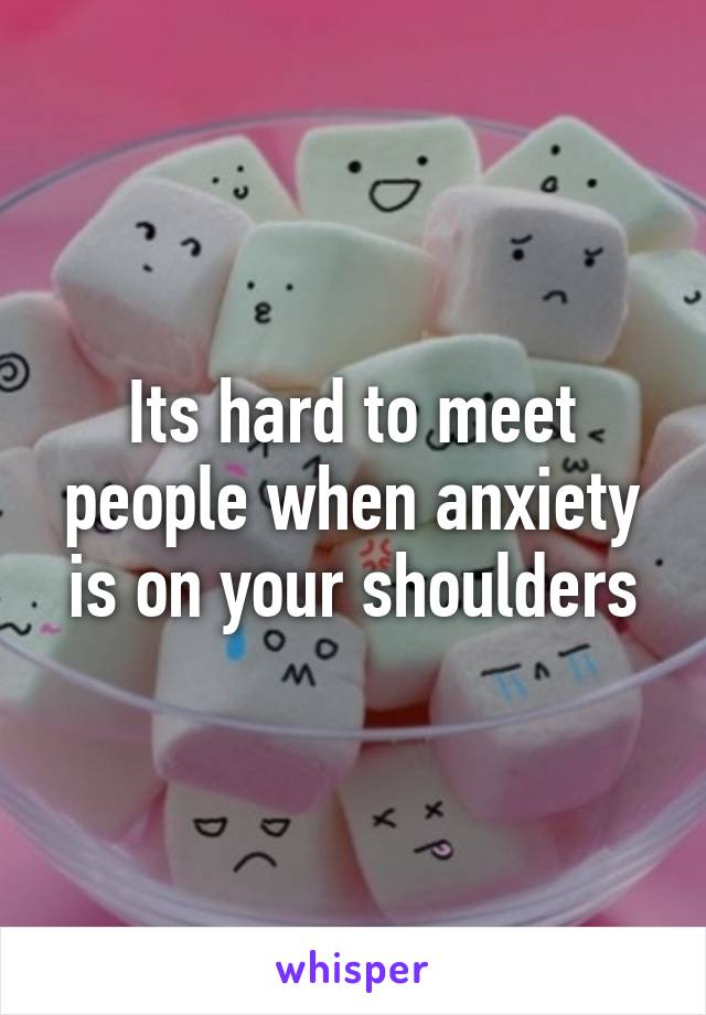 Its hard to meet people when anxiety is on your shoulders