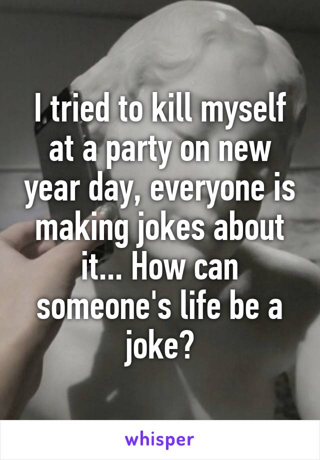 I tried to kill myself at a party on new year day, everyone is making jokes about it... How can someone's life be a joke?