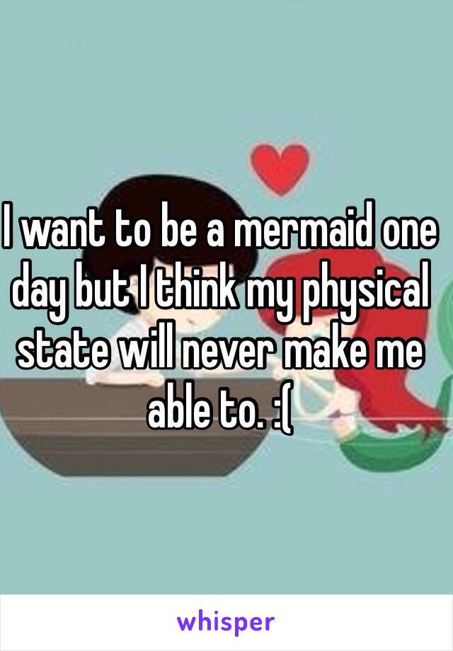 I want to be a mermaid one day but I think my physical state will never make me able to. :(