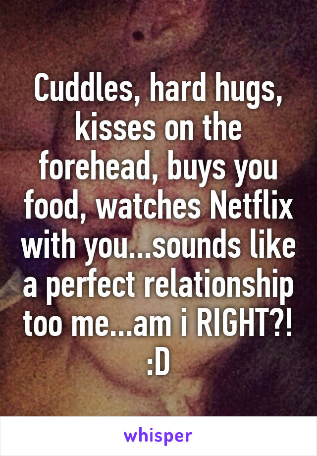 Cuddles, hard hugs, kisses on the forehead, buys you food, watches Netflix with you...sounds like a perfect relationship too me...am i RIGHT?! :D