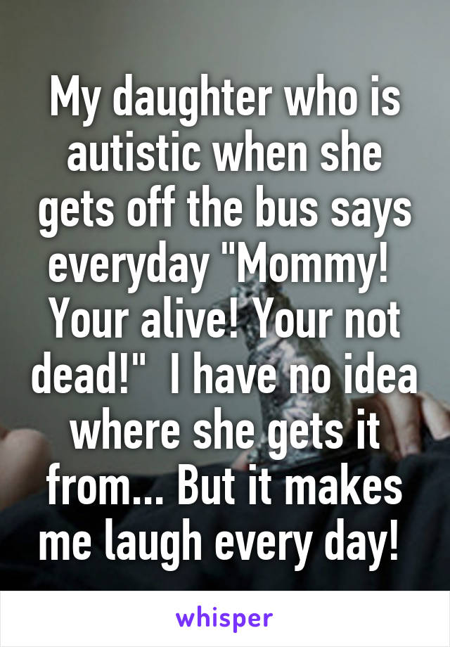 My daughter who is autistic when she gets off the bus says everyday "Mommy!  Your alive! Your not dead!"  I have no idea where she gets it from... But it makes me laugh every day! 