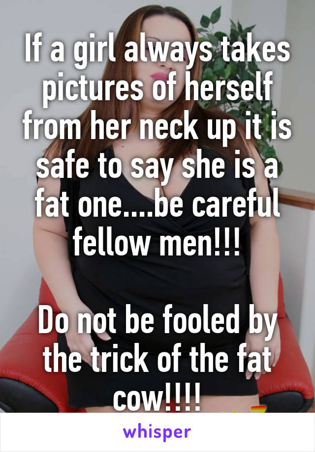 If a girl always takes pictures of herself from her neck up it is safe to say she is a fat one....be careful fellow men!!!

Do not be fooled by the trick of the fat cow!!!!