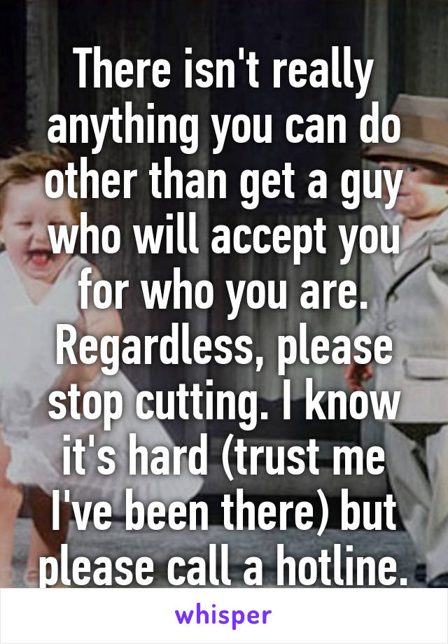 There isn't really anything you can do other than get a guy who will accept you for who you are. Regardless, please stop cutting. I know it's hard (trust me I've been there) but please call a hotline.