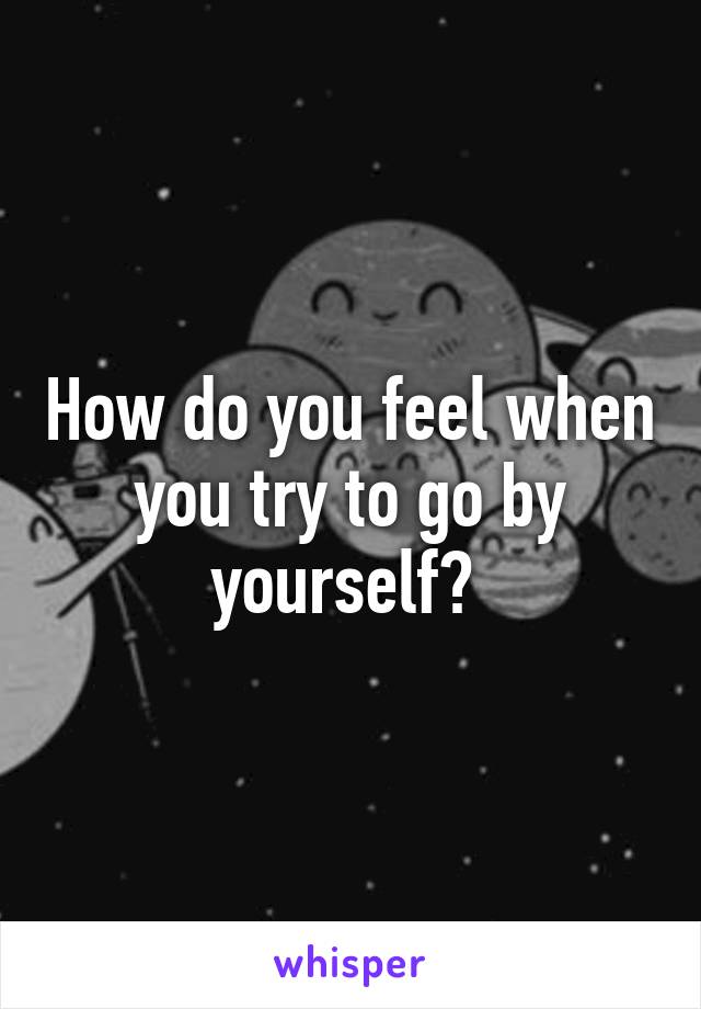 How do you feel when you try to go by yourself? 