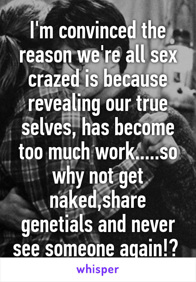 I'm convinced the reason we're all sex crazed is because revealing our true selves, has become too much work.....so why not get naked,share genetials and never see someone again!? 