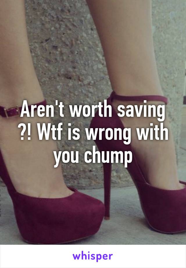 Aren't worth saving ?! Wtf is wrong with you chump