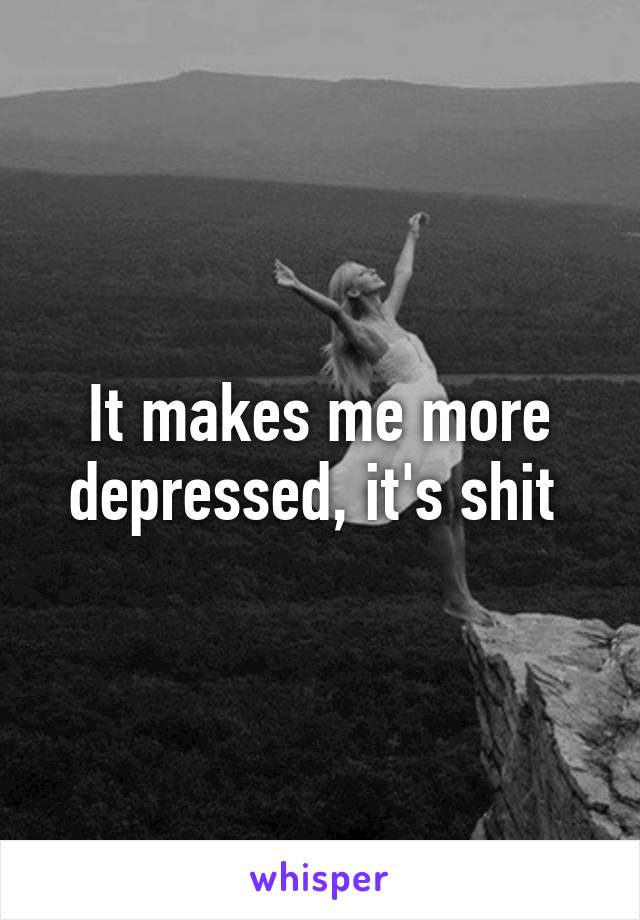 It makes me more depressed, it's shit 