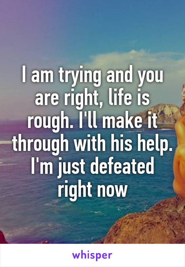 I am trying and you are right, life is rough. I'll make it through with his help. I'm just defeated right now