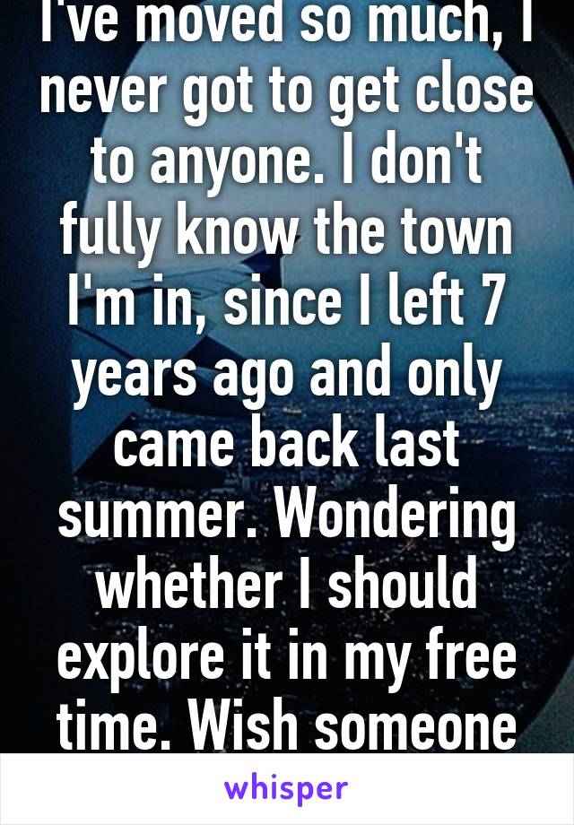 I've moved so much, I never got to get close to anyone. I don't fully know the town I'm in, since I left 7 years ago and only came back last summer. Wondering whether I should explore it in my free time. Wish someone could go with me.