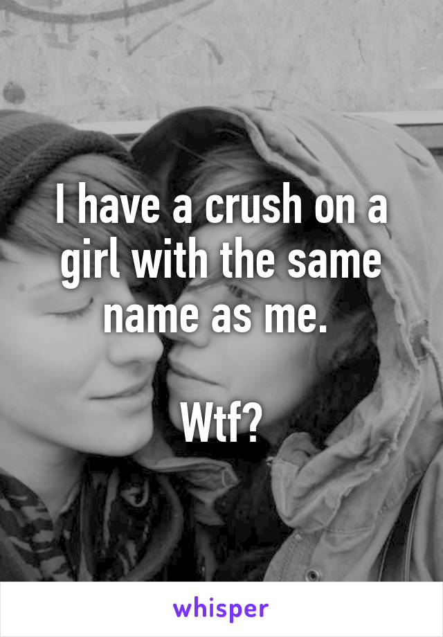 I have a crush on a girl with the same name as me. 

Wtf?