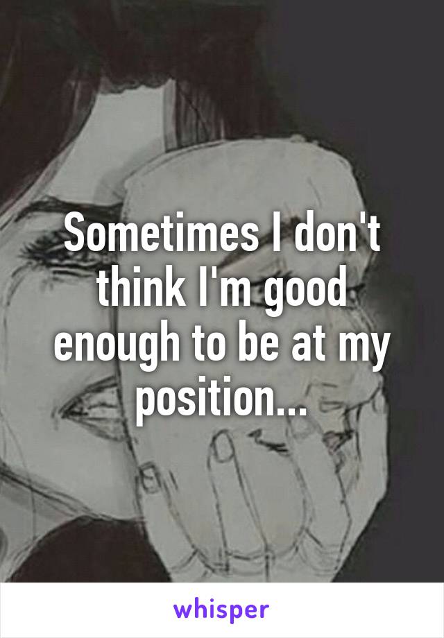 Sometimes I don't think I'm good enough to be at my position...