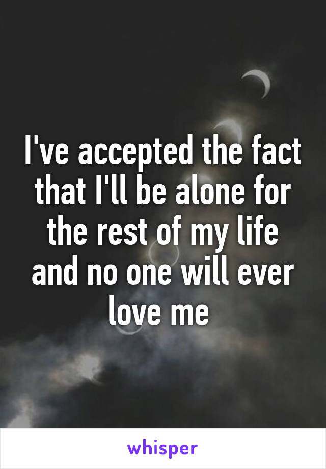 I've accepted the fact that I'll be alone for the rest of my life and no one will ever love me 