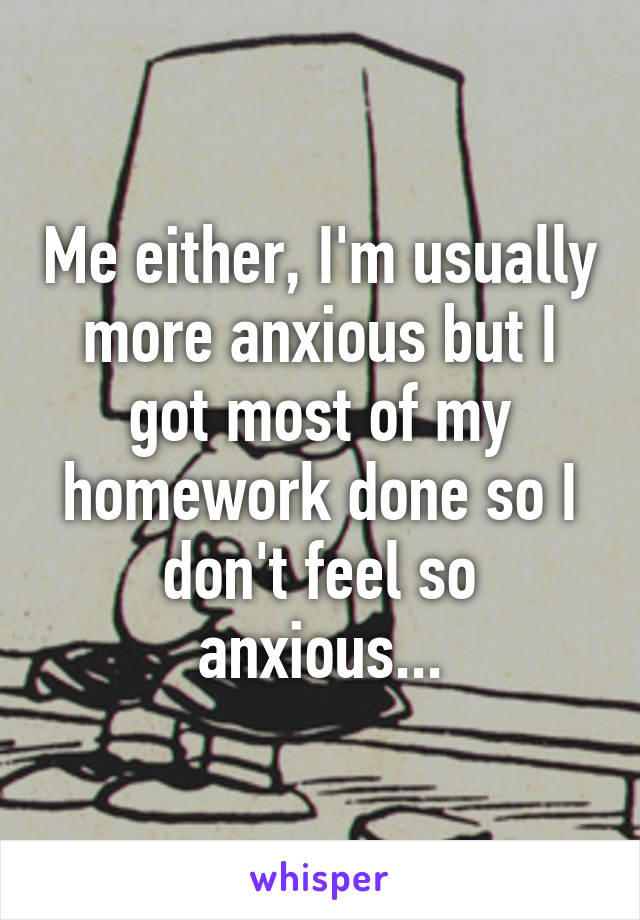 Me either, I'm usually more anxious but I got most of my homework done so I don't feel so anxious...