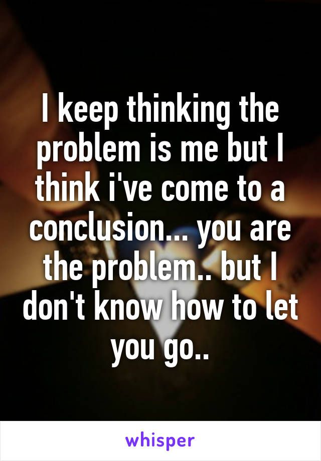 I keep thinking the problem is me but I think i've come to a conclusion... you are the problem.. but I don't know how to let you go..