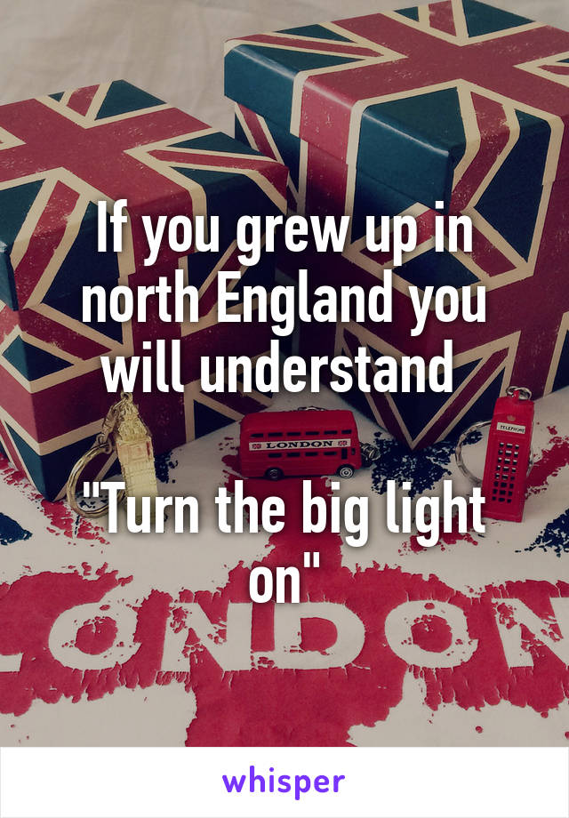 If you grew up in north England you will understand 

"Turn the big light on"